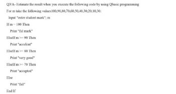 Q3/A- Estimate the result when you execute the following code by using Qbasic programming
For m take the following values
100,90,80,70,60,50,40,30,20,10,30:
Input "enter student mark"; m
If m - 100 Then
Print "ful mark"
Elself m >= 90 Then
Print "accelent"
Elself m> 80 Then
Print "very good"
Elself m>- 70 Then
Print "accepted"
Print "fail"
Else
End If