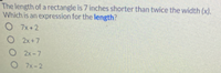 The length of a rectangle is 7 inches shorter than twice the width (x).
Which is an expression for the length?
7x +2
O 2x+7
O 2x-7
7x-2
