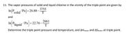 11. The vapor pressures of solid and liquid chlorine in the vicinity of the triple point are given by
In(P
solid Pa)= 26.88– 3755
T
and
In Piquid Pa= 22.76-2661
T
Determine the triple point pressure and temperature, and AHrusion and AStusion at triple point.
