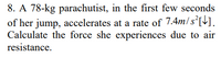 8. A 78-kg parachutist, in the first few seconds
of her jump, accelerates at a rate of 7.4m/s°[].
Calculate the force she experiences due to air
resistance.
