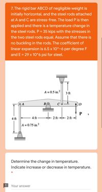 7. The rigid bar ABCD of negligible weight is
initially horizontal, and the steel rods attached
at A and C are stress-free. The load P is then
applied and there is a temperature change in
the steel rods. P = 35 kips with the stresses in
the two steel rods equal. Assume that there is
no buckling in the rods. The coefficient of
linear expansion is 6.5 x 10^-6 per degree F
and E = 29 x 10^6 psi for steel.
A = 0.5 in.²
3 ft
| A
D
4 ft
4 ft-
* 2 ft →+ 2 ft →
A = 0.75 in.²
Determine the change in temperature.
Indicate increase or decrease in temperature.
Your answer
