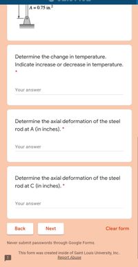 A = 0.75 in.²
Determine the change in temperature.
Indicate increase or decrease in temperature.
Your answer
Determine the axial deformation of the steel
rod at A (in inches). *
Your answer
Determine the axial deformation of the steel
rod at C (in inches). *
Your answer
Вack
Next
Clear form
Never submit passwords through Google Forms.
This form was created inside of Saint Louis University, In..
Report Abuse
