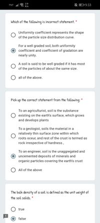 2.9
TNT
A B5I 9:33
K/s
Which of the following is incorrect statement. *
Uniformity coefficient represents the shape
of the particle size distribution curve.
For a well graded soil, both uniformity
coefficient and coefficient of gradation are
nearly unity.
A soil is said to be well graded if it has most
of the particles of about the same size.
all of the above.
Pick
up
the correct statement from the following: *
To an agriculturist, soil is the substance
existing on the earth's surface, which grows
and develops plants
To a geologist, soils the material in a
relatively thin surface zone within which
roots oceur, and rest of the crust is termed as
rock irrespective of hardness,
To an engineer, soil is the unaggregated and
uncemented deposits of minerals and
organic particles covering the earth's crust
All of the above
The bulk density of a soil is defined as the unit weight of
the soil solids. *
true
false
