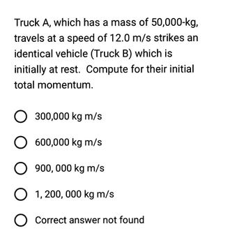 Truck A, which has a mass of 50,000-kg,
travels at a speed of 12.0 m/s strikes an
identical vehicle (Truck B) which is
initially at rest. Compute for their initial
total momentum.
O 300,000 kg m/s
O 600,000 kg m/s
O 900,000 kg m/s
O 1,200,000 kg m/s
O Correct answer not found