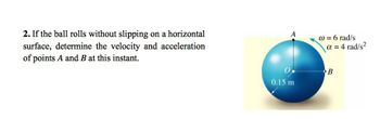 2. If the ball rolls without slipping on a horizontal
determine the velocity and acceleration
surface,
of points A and B at this instant.
A
0.15 m
@ = 6 rad/s
α = 4 rad/s²
B