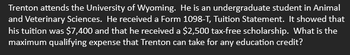 Trenton attends the University of Wyoming. He is an undergraduate student in Animal
and Veterinary Sciences. He received a Form 1098-T, Tuition Statement. It showed that
his tuition was $7,400 and that he received a $2,500 tax-free scholarship. What is the
maximum qualifying expense that Trenton can take for any education credit?
