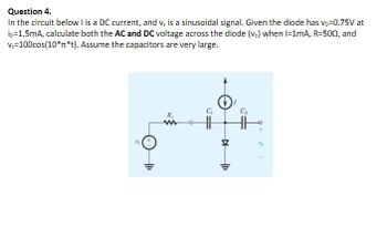 Question 4.
In the circuit below I is a DC current, and v. is a sinusoidal signal. Given the diode has vo-0.75V at
ip=1.5mA, calculate both the AC and DC voltage across the diode (v.) when I=1mA, R=5002, and
Vs=100cos(10*n*t). Assume the capacitors are very large.
R₂
www
-0
▷
+1₁
15
B
AN