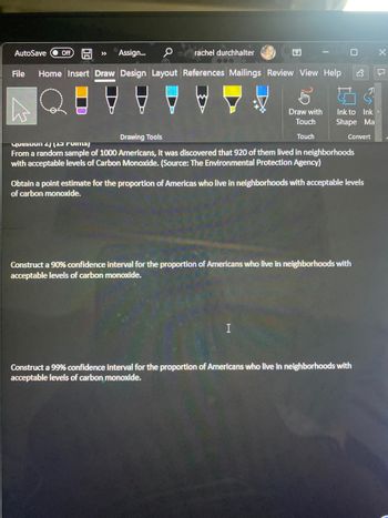 >>> Assign... 0 rachel durchhalter
File Home Insert Draw Design Layout References Mailings Review View Help
AutoSave Off
Draw with
Touch
Touch
Ink to Ink
Shape Ma
Drawing Tools
Question 2)
From a random sample of 1000 Americans, it was discovered that 920 of them lived in neighborhoods
with acceptable levels of Carbon Monoxide. (Source: The Environmental Protection Agency)
I
Convert
Obtain a point estimate for the proportion of Americas who live in neighborhoods with acceptable levels
of carbon monoxide.
Construct a 90% confidence interval for the proportion of Americans who live in neighborhoods with
acceptable levels of carbon monoxide.
기
Construct a 99% confidence interval for the proportion of Americans who live in neighborhoods with
acceptable levels of carbon monoxide.
X