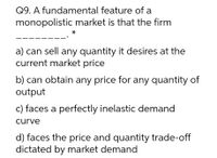 Q9. A fundamental feature of a
monopolistic market is that the firm
a) can sell any quantity it desires at the
current market price
b) can obtain any price for any quantity of
output
c) faces a perfectly inelastic demand
curve
d) faces the price and quantity trade-off
dictated by market demand
