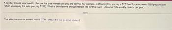 A payday loan is structured to obscure the true interest rate you are paying. For example, in Washington, you pay a $27 "fee" for a two-week $185 payday loan
(when you repay the loan, you pay $212). What is the effective annual interest rate for this loan? (Assume 26 bi-weekly periods per year.)
The effective annual interest rate is%. (Round to two decimal places.)
SIIS