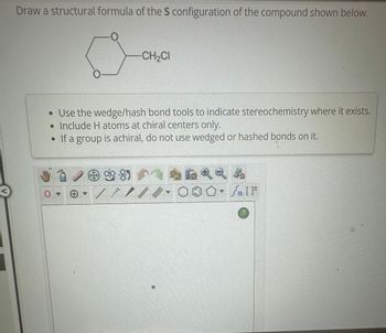 Draw a structural formula of the S configuration of the compound shown below.
0-
CH₂CI
• Use the wedge/hash bond tools to indicate stereochemistry where it exists.
• Include H atoms at chiral centers only.
•If a group is achiral, do not use wedged or hashed bonds on it.
112
?