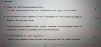 Select one:
a. Request the client's lawyer to evaluate whether
the client's pending litigation, claims, and assessments indicate a going concern problem.
M
b. Discuss with management its policies and procedures adopted for evaluating and accounting for
litigation, claims, and assessments.
c. Examine the legal documents in the client's lawyer's possession concerning litigation, claims, and
assessments to which the lawyer has devoted substantive attention.
d. Confirm directly with the client's lawyer that all
litigation, claims, and assessments have been recorded or disclosed in the financial statements.
Cloor my chai
O
O
O
O