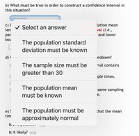 b) What must be true in order to construct a confidence interval in
this situation?
Select an answer
c) (
len
lation mean
V Select an answer
val (i.e.,
and lower
par
bou
The population standard
deviation must be known
d) \
problem?
The sample size must be
rval contains
greater than 30
iple times.
The population mean
must be known
same sampling
е.
e) !
tim
The population must be
approximately normal
that the mean
Is
Is it likely? a
