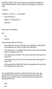 Find the P-value: Type your answer as a decimial rounded to
three decimal places. Do not type a percentage or a percent
sign.
P-value=
Using an a level of 5%, you should
O Fail to Reject H.
O Reject H, and Accept HA
ОАссеpt но
State your conclusions:
We
O do
do not
have strong evidence that the
O the proportion of Luna TVs that are expensive is more than
the proportion of Orion TVs that are expensive.
o the mean price of sampled Orion TVs is more than the mean
price of sampled Luna TVs.
O the mean price of Orion TVs is more than the mean price of
Luna TVs.
the mean price of Luna TVs is more than the mean price of
Orion TVs.
O the proportion of Orion TVs that are expensive is more than
the proportion of Luna TVs.
You would rather purchase an Orion TV, but only if you are
convinced that they are not more expensive than Luna TVs.
Based on your results above, would you bother looking into
pricing Orion TVs?
Yes
O No
