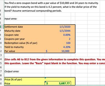 2
3
You find a zero coupon bond with a par value of $10,000 and 24 years to maturity.
If the yield to maturity on this bond is 4.2 percent, what is the dollar price of the
bond? Assume semiannual compounding periods.
Input area:
5
5
Settlement date
7
Maturity date
8 Coupon rate
Coupons per year
Redemption value (% of par)
0
1 Yield to maturity
67
2 Par value
3
$
7 Output area:
8
9 Price (% of par)
0 Price
1/1/2020
1/1/2044
0.00%
2
100
4.20%
4 (Use cells A6 to B12 from the given information to complete this question. You mu
5 this question. Leave the "Basis" input blank in the function. You may enter a const
6
10,000
3,687.77