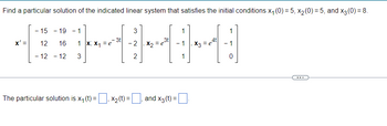 Find a particular solution of the indicated linear system that satisfies the initial conditions x₁ (0) = 5, x₂ (0) = 5, and x3 (0) = 8.
3
[1-4-1-4
3t
x' = 12 16 1 x; x₁ =e
-2, X₂=
2
- 15 - 19
- 12 - 12 3
The particular solution is x₁ (t) =
X₂ (t) =
and x3 (t):
=
4t
x3 = e
0