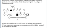 The following pedigree describes a rare trait in humans. When no evidence
points otherwise, assume that all individuals marrying into the pedigree are
homozygous normal.
What is the probability that the child shown as ? will not express the trait?
( Please express your answer as percentage between 0.0%-100.0% - round off
to one significant decimal)
