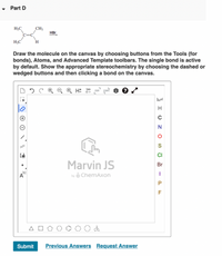 • Part D
CH3
H;C
C=C
HBr
H;C
H
Draw the molecule on the canvas by choosing buttons from the Tools (for
bonds), Atoms, and Advanced Template toolbars. The single bond is active
by default. Show the appropriate stereochemistry by choosing the dashed or
wedged buttons and then clicking a bond on the canvas.
® H: 120 EXP" CONT.
N
S
CI
Marvin JS
Br
(1]
by ChemAxon
A
Submit
Previous Answers Request Answer
