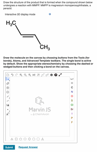 **Title: Understanding Peracid Reactions with MMPP**

**Objective:**
Learn how to draw the product structure formed when a compound undergoes a reaction with MMPP (magnesium monoperoxyphthalate), a peracid.

**Interactive 3D Display Mode:**
Visualize chemical structures in an interactive 3D environment for a better understanding of molecular geometry.

**Chemical Structure:**
- The image shows a hydrocarbon structure with two methyl groups (CH₃) on either end.
- Explore how this structure reacts with MMPP to form epoxides or other oxidized products.

**Drawing Instructions:**
1. **Tool Selection**: Use the canvas tools to select bonds, atoms, and advanced templates for structure drawing.
2. **Bond Activation**: The single bond is activated by default for ease of use.
3. **Stereochemistry**: Show appropriate stereochemistry by choosing dashed or wedged bonds, then click a bond on the canvas.

**Diagram Explanation:**
The diagram includes a drawing canvas provided by Marvin JS, featuring:
- **Toolbar**: Options for drawing and editing molecules.
- **Element Selection**: Sidebar with elements like H, C, N, O, S, Cl, Br, I, and F for easy access.
- **Drawing Shapes**: Basic molecular frameworks such as polygons and other shapes to facilitate drawing complex molecules.

**Application:**
Use this tool to practice drawing the reaction products of hydrocarbons with MMPP, reinforcing concepts learned in organic chemistry related to oxidation reactions.