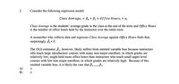 2.
Consider the following regression model:
Class Average; = Bo + B1 x 0ffice Hours; + Ui
Class Average is the students' average grade in the class at the end of the term and Office Hours
is the number of office hours held by the instructor over the entire term.
A researcher who collects data and regresses Class Average against Office Hours finds that,
surprisingly, B< 0.
The OLS estimator, B, however, likely suffers from omitted variable bias because instructors
who teach large introductory courses with many non-major enrollees, in which grades are
relatively low, might hold more office hours than instructors who teach small upper level
courses with few non-major enrollees, in which grades are relatively high. Because of this
omitted variable bias, it is likely the case that B,.
A)
В)
V A
