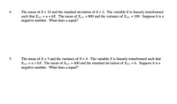 The mean of X = 10 and the standard deviation of X = 2. The variable X is linearly transformed
such that Xnew = a + bX. The mean of Xnew = 800 and the variance of Xnew = 100. Suppose b is a
negative number. What does a equal?
4.
The mean of X = 5 and the variance of X = 4. The variable X is linearly transformed such that
Xnew = a + bX. The mean of Xnew = 400 and the standard deviation of Xnew = 6. Suppose b is a
negative number. What does a equal?
5.
