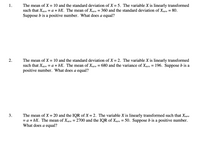 The mean of X = 10 and the standard deviation of X = 5. The variable X is linearly transformed
such that Xnew = a + bX. The mean of Xnew = 360 and the standard deviation of Xnew = 80.
1.
%3|
%3D
Suppose b is a positive number. What does a equal?
2.
The mean of X = 10 and the standard deviation of X = 2. The variable X is linearly transformed
such that Xnew = a + bX. The mean of Xnew = 680 and the variance of Xnew = 196. Suppose b is a
positive number. What does a equal?
%3D
The mean of X = 20 and
= a + bX. The mean of Xnew = 2700 and the IQR of Xnew = 50. Suppose b is a positive number.
What does a equal?
IQR of X = 2. The variable X is linearly transformed such that Xnew
3.
