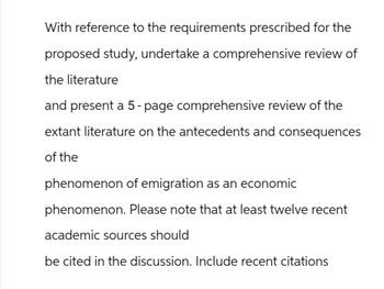 With reference to the requirements prescribed for the
proposed study, undertake a comprehensive review of
the literature
and present a 5-page comprehensive review of the
extant literature on the antecedents and consequences
of the
phenomenon of emigration as an economic
phenomenon. Please note that at least twelve recent
academic sources should
be cited in the discussion. Include recent citations