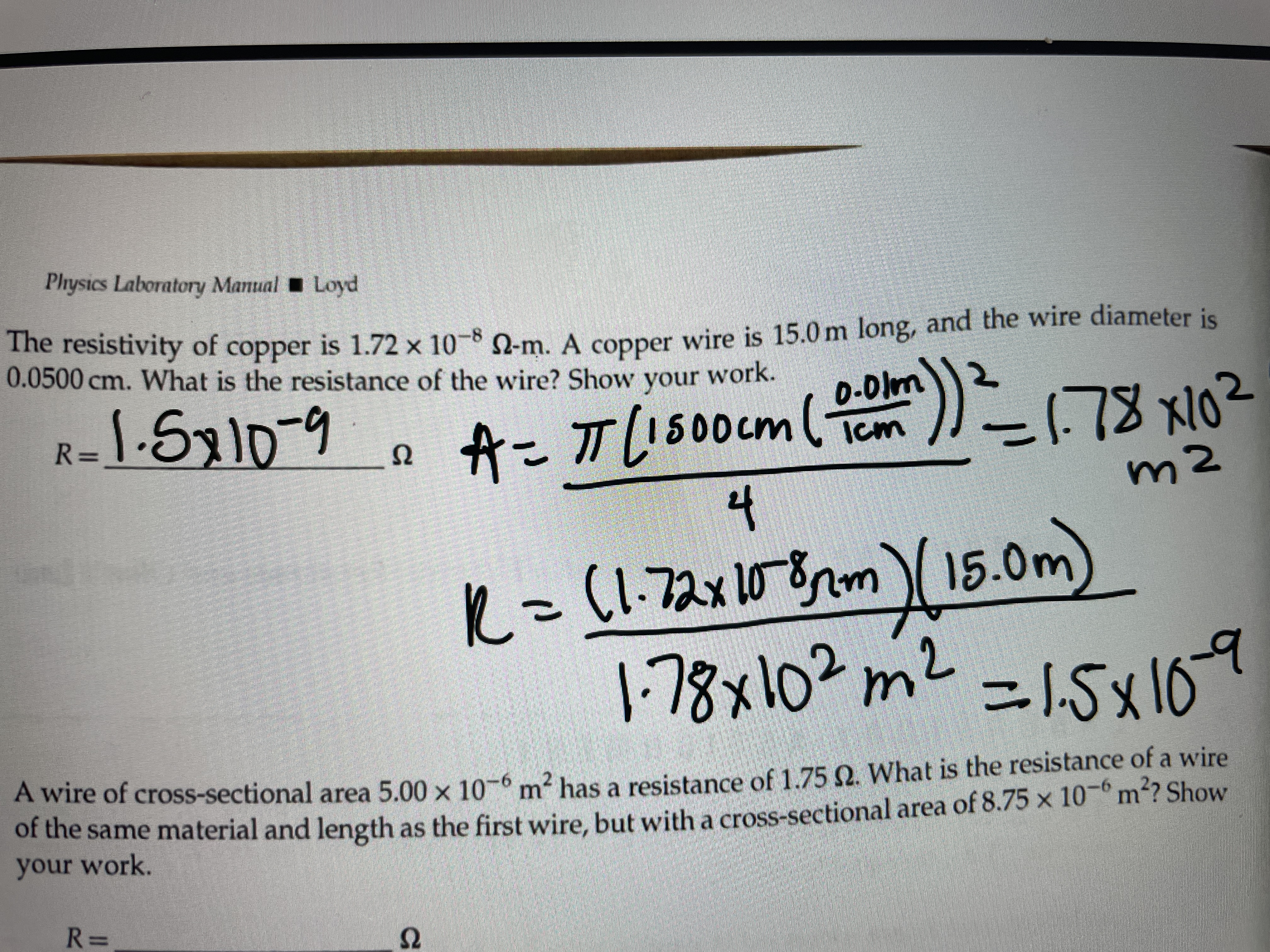 Physics Laboratory Manual Loyd
The resistivity of copper is 1.72 × 10-8 -m. A copper wire is 15.0 m long, and the wire diameter is
0.0500 cm. What is the resistance of the wire? Show your work.
1.Sx10
オこTUs00cm())
0.OIm
ー78 x102
R=
Ω
4
m2
R=
(1-72x1082m)15.0m
1-78x10?m2
=15x169
A wire of cross-sectional area 5.00 x 10-6 m² has a resistance of 1.75 Q. What is the resistance of a wire
of the same material and length as the first wire, but with a cross-sectional area of 8.75 x 10¬° m²? Show
your work.
R 3=
