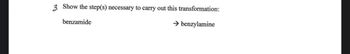 ### Conversion of Benzamide to Benzylamine

**Question:**

3. Show the step(s) necessary to carry out this transformation:

- **benzamide** → **benzylamine**

---

**Explanation:**

To convert benzamide to benzylamine, a reduction process is typically employed. One common method is as follows:

1. **Reduction Using LiAlH₄ (Lithium Aluminium Hydride):**
   - LiAlH₄ is a strong reducing agent and is frequently used to reduce amides to amines.
   - The reaction generally proceeds by breaking the amide bond, leading to the desired amine.

2. **Reaction Steps:**
   - The benzamide is dissolved in an inert solvent like ether or THF (tetrahydrofuran).
   - LiAlH₄ is added to the solution slowly, and the reaction mixture is stirred.
   - The reaction is then quenched with water, often followed by an acidic wash to neutralize any excess reducing agent.

The product of this reaction is benzylamine, resulting from the reduction of the carbonyl group in benzamide to a methylene group, converting C=O (carbonyl group of the amide) into CH₂.

This transformation primarily illustrates the application of reduction reactions in organic synthesis.