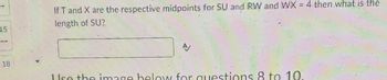 15
18
If T and X are the respective midpoints for SU and RW and WX = 4 then what is the
length of SU?
Use the image below for questions 8 to 10.