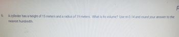 6.
F
A cylinder has a height of 15 meters and a radius of 19 meters. What is its volume? Use π3.14 and round your answer to the
nearest hundredth.