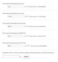 The moment of inertia about the y axis.
1.25
in
System Answer: 1.2521890530065
The moment of inertia about the x axis.
111.46
int
System Answer: 111.45787149097
The moment of inertia about the AA' axis.
236.21
in!
System Answer: 236.20837345493
The moment of inertia about the BB' axis.
81.61
in4
System Answer: 81.609412470877
The moment of inertia about the CC' axis.
80.19
int
System Answer: 80.193099288288
The location of the x axis such that the moment of inertia around the x axis will be minimized.
in
ENTER
