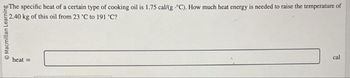 Macmillan Learning
heat=
The specific heat of a certain type of cooking oil is 1.75 cal/(g °C). How much heat energy is needed to raise the temperature of
2.40 kg of this oil from 23 °C to 191 °C?
cal