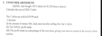 3. CONSUMER ARITHMETIC
(A) Mrs. Jack bought 150 T-shirts for $1,920 from a factory.
Calculate the cost of ONE T-shirt
The T-shirts are sold at $19.99 each.
. Calculate
(1) the amount of money Mrs. Jack received after selling ALL the T-shirts
(II) The TOTAL profit made.
(III) The profit made as a percentage of the cost price, giving your answer correct to the nearest whole
number.