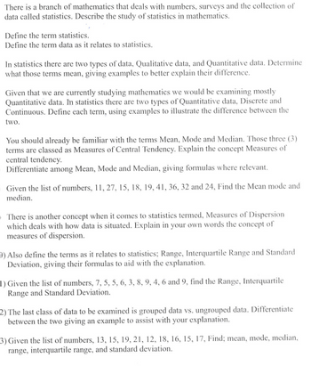 There is a branch of mathematics that deals with numbers, surveys and the collection of
data called statistics. Describe the study of statistics in mathematics.
Define the term statistics.
Define the term data as it relates to statistics.
In statistics there are two types of data, Qualitative data, and Quantitative data. Determine
what those terms mean, giving examples to better explain their difference.
Given that we are currently studying mathematics we would be examining mostly
Quantitative data. In statistics there are two types of Quantitative data, Discrete and
Continuous. Define each term, using examples to illustrate the difference between the
two.
You should already be familiar with the terms Mean, Mode and Median. Those three (3)
terms are classed as Measures of Central Tendency. Explain the concept Measures of
central tendency.
Differentiate among Mean, Mode and Median, giving formulas where relevant.
Given the list of numbers, 11, 27, 15, 18, 19, 41, 36, 32 and 24, Find the Mean mode and
median.
There is another concept when it comes to statistics termed, Measures of Dispersion
which deals with how data is situated. Explain in your own words the concept of
measures of dispersion.
) Also define the terms as it relates to statistics; Range, Interquartile Range and Standard
Deviation, giving their formulas to aid with the explanation.
1) Given the list of numbers, 7, 5, 5, 6, 3, 8, 9, 4, 6 and 9, find the Range, Interquartile
Range and Standard Deviation.
2) The last class of data to be examined is grouped data vs. ungrouped data. Differentiate
between the two giving an example to assist with your explanation.
3) Given the list of numbers, 13, 15, 19, 21, 12, 18, 16, 15, 17, Find; mean, mode, median,
range, interquartile range, and standard deviation.