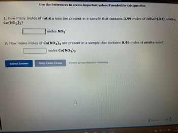 **Chemical Stoichiometry: Understanding Moles of Ions in Compounds**

1. **Calculating Moles of Nitrite Ions**

   - **Question:** How many moles of nitrite ions (NO₂⁻) are present in a sample that contains 3.99 moles of cobalt(III) nitrite, Co(NO₂)₃?
   - **Solution Required:** Determine the moles of NO₂⁻.
   - **Input Box:** [          ] moles NO₂⁻

2. **Calculating Moles of Cobalt(III) Nitrite**

   - **Question:** How many moles of Co(NO₂)₃ are present in a sample that contains 8.46 moles of nitrite ions?
   - **Solution Required:** Determine the moles of Co(NO₂)₃.
   - **Input Box:** [          ] moles Co(NO₂)₃

**Instructions:**
- Use the provided references to access necessary values for the calculations.
- Click the buttons below to submit your answers or retry if needed.
- Note that you have 9 more attempts remaining for this group of questions.

**Buttons:**
- **Submit Answer**
- **Retry Entire Group** 

These exercises help in understanding the relationship between compound formulas and the respective ions. Understanding the stoichiometry and mole concept is crucial in solving these types of problems.