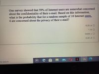 One survey showed that 59% of Internet users are somewhat concerned
about the confidentiality of their e-mail. Based on this information,
what is the probability that for a random sample of 10 Internet ysers,
6 are concerned about the privacy of their e-mail?
0.25.a O
1 .b O
none .c O
0.20.d O
to search
