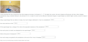 Current describes the rate of electricity (how fast charges are moving). Its formula is I = . The higher the current, the more charges are flowing per unit time. When charging
smartphones using a standard USB port, only between 0.5 to 1.5 amps of current can be delivered. Dedicated chargers or superchargers can deliver higher currents, around 2.0 amps or
more.
Using a supercharger that can deliver 2.0 amps, how much charge is delivered in 1 hour to a smartphone? [Select]
How many electrons is this?
[Select]
If the supercharger has a voltage of 5V, what is the equivalent resistance of the smartphone? [Select]
How much power (in Joules) was dissipated by the supercharger? [Select]
What is this power in horsepower? [Select]
How much energy was gained by the smartphone at the end of the 1 hour of charging?
https://wwww.rd.com/article/charge-smartphone-laptop-battery-last-longer/
[Select]