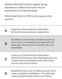 Senator Mitch McConnell is against giving
reparations to Black Americans who are
descendants of enslaved people.
Which detail from the PRO article supports this
opinion?
Yesterday, Senate Majority Leader Mitch
McConnell was asked about reparations.
A
He offered a familiar reply: America should not
have to pay for something that happened 150
years ago, since none of us currently alive are
responsible.
It grew out of the attitudes toward Black
Americans that slavery both depended upon and
C
created. We acknowledge that Mr. McConnell
was not alive during slavery.
Reparations are a way of making amends, but it
D
is also a question of patriotism. True patriotism
means recognizing the whole of our history.
