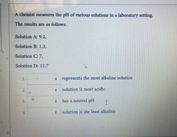 A chemist measures the pH of various solutions in a laboratory setting.
The results are as follows:
Solution A: 9.2,
Solution B: 1.3,
Solution C: 7,
Solution D: 12.7
1.
represents the most alkaline solution
2.
solution is most acidic
3.
has a neutral pH I
4.
solution is the least alkaline
15
<>
47
+
44