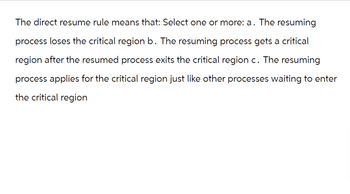 The direct resume rule means that: Select one or more: a. The resuming
process loses the critical region b. The resuming process gets a critical
region after the resumed process exits the critical region c. The resuming
process applies for the critical region just like other processes waiting to enter
the critical region