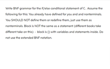 Write BNF grammar for the if/else conditional statement of C. Assume the
following for this: You already have defined for you and and nonterminals.
You SHOULD NOT define them or redefine them, just use them as
nonterminals. Block is NOT the same as a statement (different books take
different take on this) - block is {} with variables and statements inside. Do
not use the extended BNF notation.