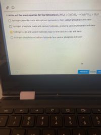 8. Write out the word equation for the following:H3(PO4) + Ca(OH), Caz(PO4), + H2O.
hydrogen peroxide reacts with calcium hydroxide to form calcium phosphate and water
hydrogen phosphate reacts with calcium hydroxide, producing calcium phosphate and water
O hydrogen oxide and calcium hydroxide react to form calcium oxide and water
hydrogen phosphide and calcium hydroxide form calcium phosphide and water
PREVIOUS
8 of 20
NEX
esc
#3
&
3
司
