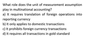 What role does the unit of measurement assumption
play in multinational accounting?
a) It requires translation of foreign operations into
reporting currency
b) It only applies to domestic transactions
c) It prohibits foreign currency transactions
d) It requires all transactions in gold standard