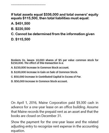 If total assets equal $336,000 and total owners' equity
equals $115,500, then total liabilities must equal:
A. $451,500
B. $220,500
C. Cannot be determined from the information given
D. $115,500
Bonkers Co. issues 10,000 shares of $5 par value common stock for
$150,000. The effect of this transaction is a:
A. $150,000 increase in Common Stock account.
B. $100,000 increase in Gain on Sale of Common Stock.
C. $50,000 increase in Contributed Capital in Excess of Par.
D. $50,000 increase in Common Stock account.
On April 1, 2016, Maine Corporation paid $9,300 cash in
advance for a one-year lease on an office building. Assume
that Maine records the prepaid rent as an asset and that the
books are closed on December 31.
Show the payment for the one-year lease and the related
adjusting entry to recognize rent expense in the accounting
equation.