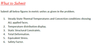 What to Submit
Submit all below figures in metric unites as given in the problem.
1. Steady-State Thermal Temperatures and Convection conditions showing
ALL applied faces.
2. Temperature distribution display.
3. Static Structural Constraints.
4. Total Deformation.
5. Equivalent Stress.
6. Safety Factor.