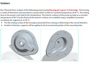 Problem 4:
Run Thermal Stress analysis of the following pump housing (housing.prt is given in E-learning). The housing
is made of Aluminium and mounted to a pump which is held at a constant temperature of 60 °C. The mating
face on the pump is also held at this temperature. The interior surfaces of the pump are kept at a constant
temperature of 90 °C by the fluid and the exterior surfaces are modelled using a simplified convection
correlation for stagnant air at 20 °C.
• The flat mating surface of the housing is prevented from moving or deforming in the normal direction.
• Another frictionless supports will be applied to the 8 countersink portion of the mounting holes.