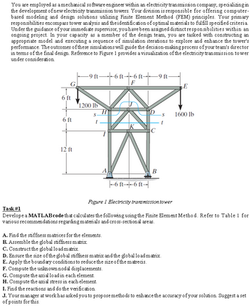 You are employed as a mechanical software engineer within an electricity transmission company, specializing in
the development of new electricity transmission towers. Your division is responsible for offering computer-
based modeling and design solutions utilizing Finite Element Method (FEM) principles. Your primary
responsibilities encompass tower analysis and the identification of optimal materials to fulfill specified criteria.
Under the guidance of your immediate supervisor, you have been assigned distinct responsibilities within an
ongoing project. In your capacity as a member of the design team, you are tasked with constructing an
appropriate model and executing a sequence of simulation iterations to explore and enhance the tower's
performance. The outcomes of these simulations will guide the decision-making process of your team's director
in terms of the final design. Reference to Figure 1 provides a visualization of the electricity transmission to wer
under consideration.
G
6 ft
6 ft
12 ft
-9 ft-
---6--6 ---- -9 ft-
F
1200 lb
S-
A
IK
-6 ft--6 ft-
F. Compute the unknown nodal displacements.
G. Compute the axial load in each element.
H. Compute the axial stress in each element.
I. Find the reactions and do the verification.
D
C
B
-S
A. Find the stiffness matrices for the elements.
B. Assemble the global stiffness matrix.
C. Construct the global load matrix.
D. Ensure the size of the global stiffness matrix and the global load matrix.
E. Apply the boundary conditions to reduce the size of the matrecis.
E
Figure 1 Electricity transmission tower
Task #1
Develope a MATLAB code that calculates the following using the Finite Element Method. Refer to Table 1 for
various recommendations regarding materials and cross-sectional areas.
1600 lb
J. Your manager at work has asked you to propose methods to enhance the accuracy of your solution. Suggest a set
of points for this.