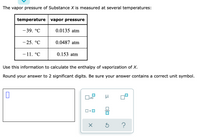 The vapor pressure of Substance X is measured at several temperatures:
temperature vapor pressure
- 39. °C
0.0135 atm
- 25. °C
0.0487 atm
- 11. °C
0.153 atm
Use this information to calculate the enthalpy of vaporization of X.
Round your answer to 2 significant digits. Be sure your answer contains a correct unit symbol.
х10
미
