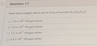 Question 17
How many oxygen atoms are in 2.0 g of sucrose (C12H22011)?
O 3.9 × 10² Oxygen atoms
O 3.5 × 10² Oxygen atoms
O 1.1 x 10²" Oxygen atoms
O 4.5 × 10²7 Oxygen atoms
